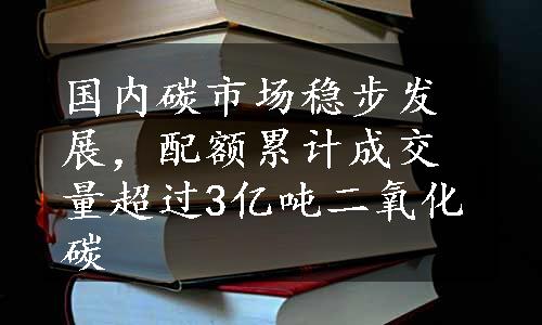 国内碳市场稳步发展，配额累计成交量超过3亿吨二氧化碳