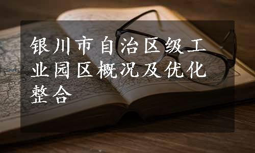 银川市自治区级工业园区概况及优化整合