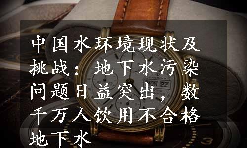 中国水环境现状及挑战：地下水污染问题日益突出，数千万人饮用不合格地下水