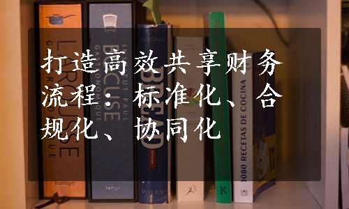 打造高效共享财务流程：标准化、合规化、协同化