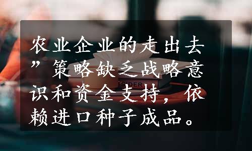 农业企业的走出去”策略缺乏战略意识和资金支持，依赖进口种子成品。