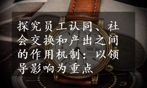 探究员工认同、社会交换和产出之间的作用机制：以领导影响为重点