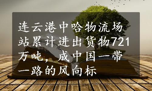 连云港中哈物流场站累计进出货物721万吨，成中国一带一路的风向标