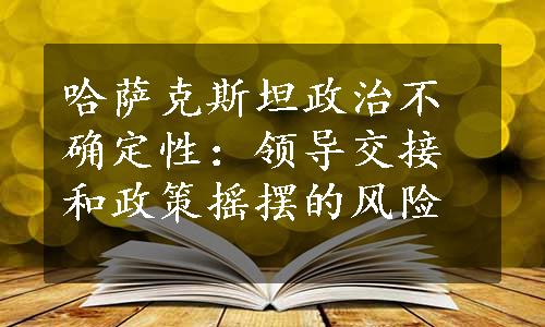 哈萨克斯坦政治不确定性：领导交接和政策摇摆的风险