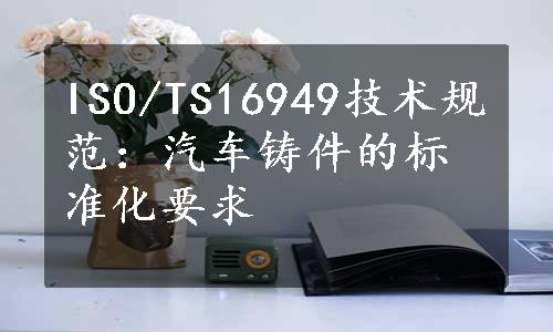 ISO/TS16949技术规范：汽车铸件的标准化要求