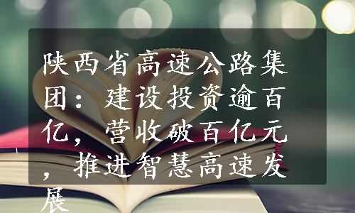 陕西省高速公路集团：建设投资逾百亿，营收破百亿元，推进智慧高速发展