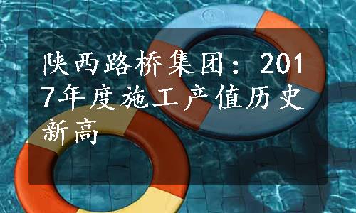 陕西路桥集团：2017年度施工产值历史新高