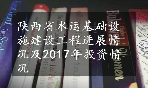 陕西省水运基础设施建设工程进展情况及2017年投资情况