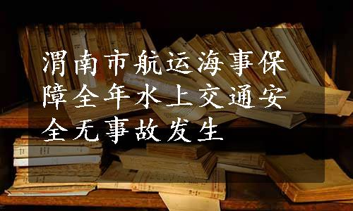 渭南市航运海事保障全年水上交通安全无事故发生