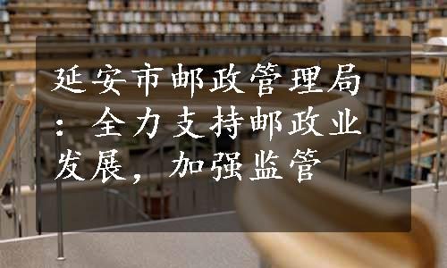 延安市邮政管理局：全力支持邮政业发展，加强监管