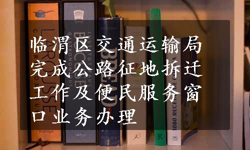 临渭区交通运输局完成公路征地拆迁工作及便民服务窗口业务办理