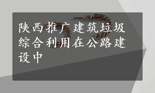 陕西推广建筑垃圾综合利用在公路建设中