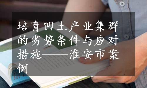 培育凹土产业集群的劣势条件与应对措施——淮安市案例