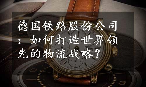 德国铁路股份公司：如何打造世界领先的物流战略？