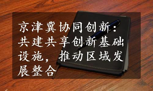 京津冀协同创新：共建共享创新基础设施，推动区域发展整合