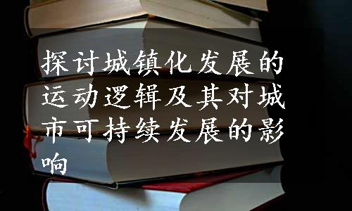 探讨城镇化发展的运动逻辑及其对城市可持续发展的影响