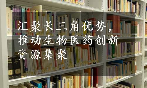 汇聚长三角优势，推动生物医药创新资源集聚