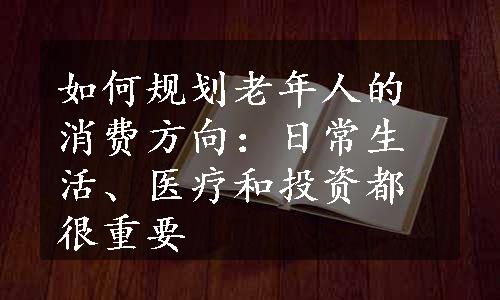 如何规划老年人的消费方向：日常生活、医疗和投资都很重要