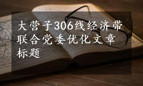 大营子306线经济带联合党委优化文章标题