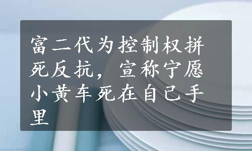 富二代为控制权拼死反抗，宣称宁愿小黄车死在自己手里