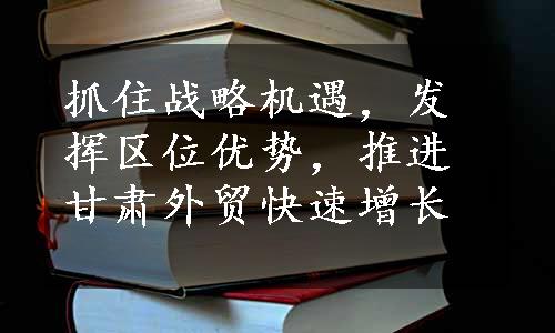 抓住战略机遇，发挥区位优势，推进甘肃外贸快速增长