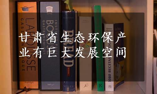 甘肃省生态环保产业有巨大发展空间