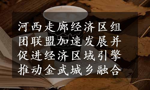 河西走廊经济区组团联盟加速发展并促进经济区域引擎推动金武城乡融合