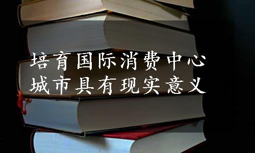 培育国际消费中心城市具有现实意义