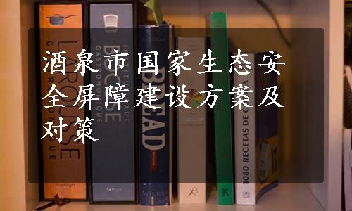 酒泉市国家生态安全屏障建设方案及对策