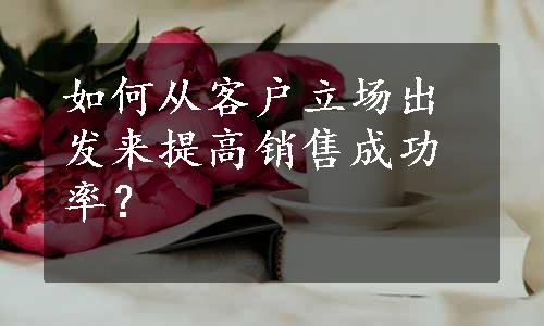 如何从客户立场出发来提高销售成功率？