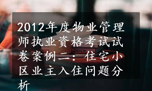 2012年度物业管理师执业资格考试试卷案例二：住宅小区业主入住问题分析