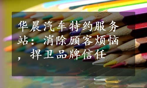 华晨汽车特约服务站：消除顾客烦恼，捍卫品牌信任