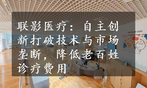 联影医疗：自主创新打破技术与市场垄断，降低老百姓诊疗费用