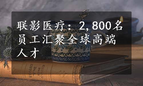 联影医疗：2,800名员工汇聚全球高端人才