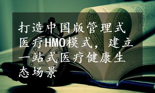 打造中国版管理式医疗HMO模式，建立一站式医疗健康生态场景