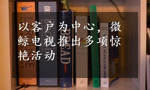 以客户为中心，微鲸电视推出多项惊艳活动