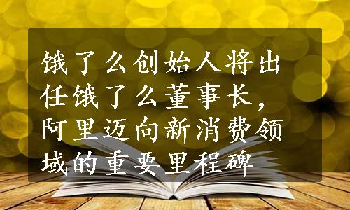 饿了么创始人将出任饿了么董事长，阿里迈向新消费领域的重要里程碑