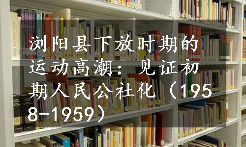 浏阳县下放时期的运动高潮：见证初期人民公社化（1958-1959）