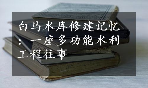 白马水库修建记忆：一座多功能水利工程往事