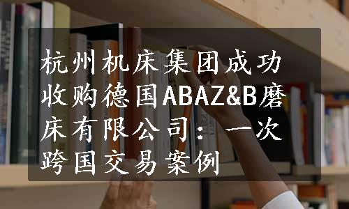 杭州机床集团成功收购德国ABAZ&B磨床有限公司：一次跨国交易案例