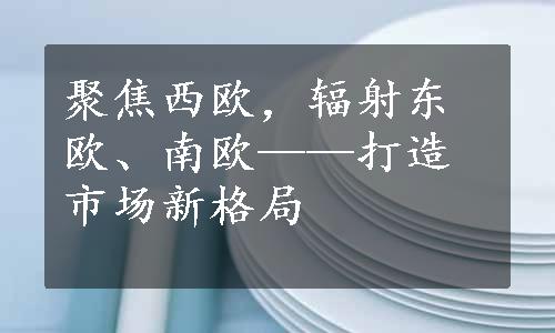 聚焦西欧，辐射东欧、南欧——打造市场新格局