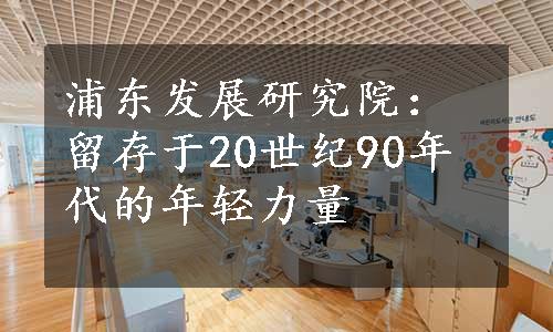 浦东发展研究院：留存于20世纪90年代的年轻力量