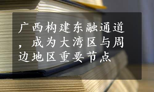 广西构建东融通道，成为大湾区与周边地区重要节点