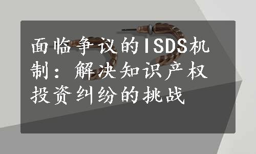 面临争议的ISDS机制：解决知识产权投资纠纷的挑战