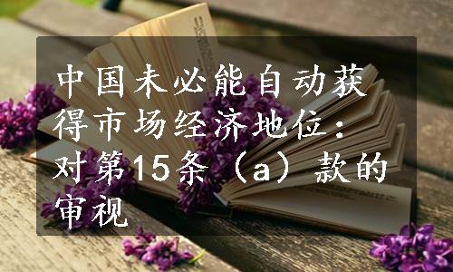 中国未必能自动获得市场经济地位：对第15条（a）款的审视