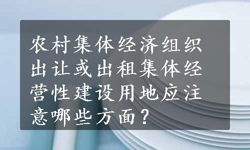 农村集体经济组织出让或出租集体经营性建设用地应注意哪些方面？