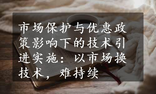 市场保护与优惠政策影响下的技术引进实施：以市场换技术，难持续