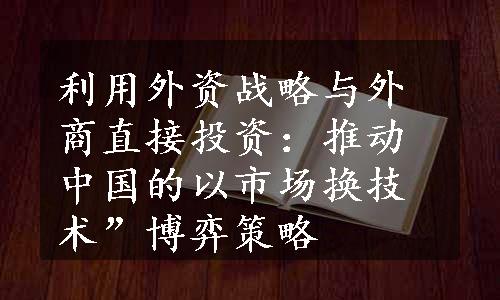 利用外资战略与外商直接投资：推动中国的以市场换技术”博弈策略