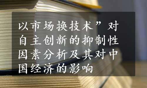 以市场换技术”对自主创新的抑制性因素分析及其对中国经济的影响