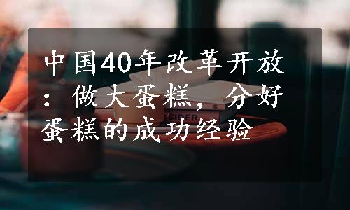 中国40年改革开放：做大蛋糕，分好蛋糕的成功经验